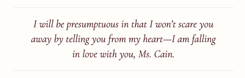 I will be presumptuous in that I won’t scare you away by telling you from my heart—I am falling in love with you, Ms. Cain.